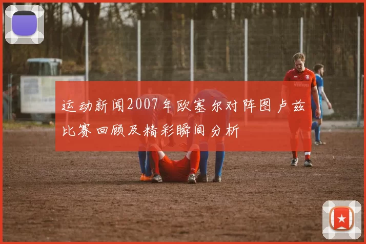 运动新闻2007年欧塞尔对阵图卢兹比赛回顾及精彩瞬间分析