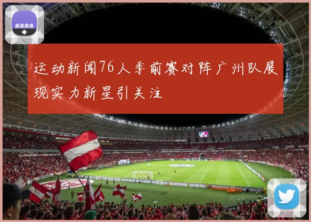 运动新闻76人季前赛对阵广州队展现实力新星引关注