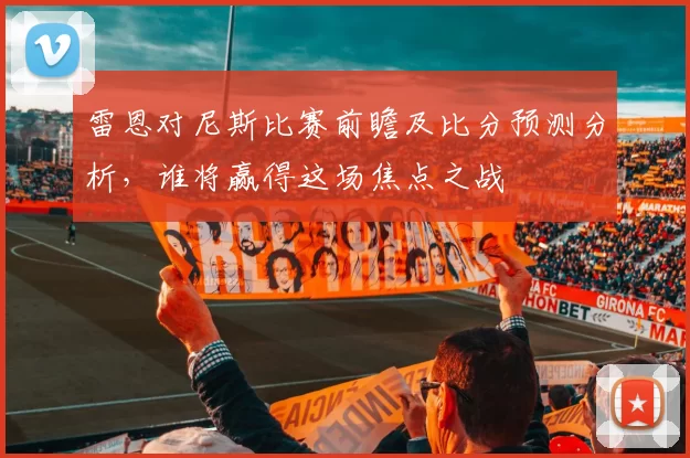 雷恩对尼斯比赛前瞻及比分预测分析，谁将赢得这场焦点之战