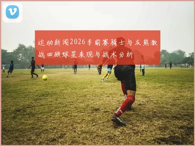 运动新闻2026季前赛骑士与灰熊激战回顾球星表现与战术分析