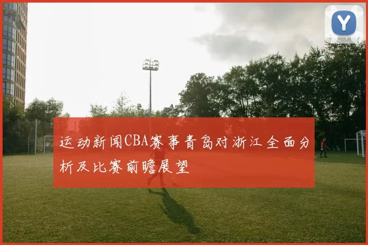 运动新闻CBA赛事青岛对浙江全面分析及比赛前瞻展望