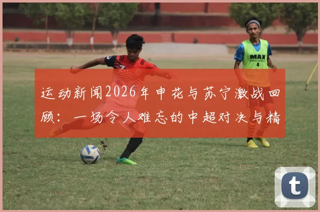 运动新闻2026年申花与苏宁激战回顾：一场令人难忘的中超对决与精彩瞬间