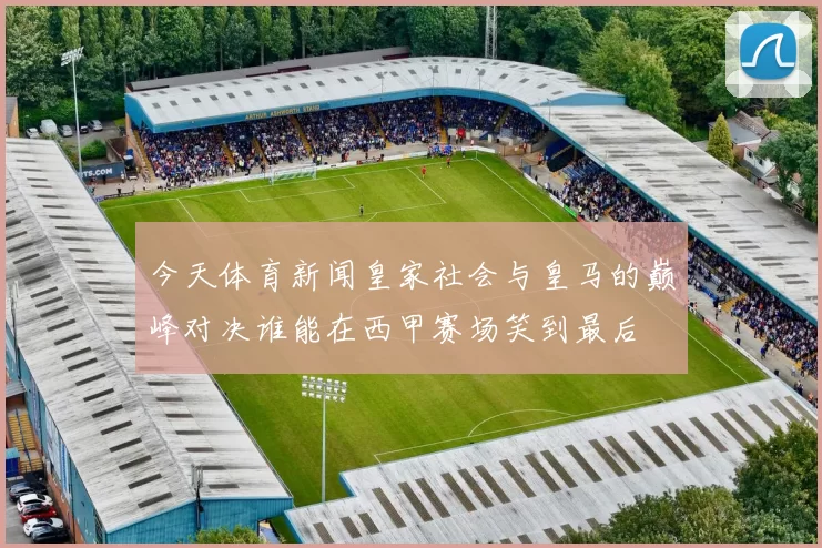今天体育新闻皇家社会与皇马的巅峰对决谁能在西甲赛场笑到最后