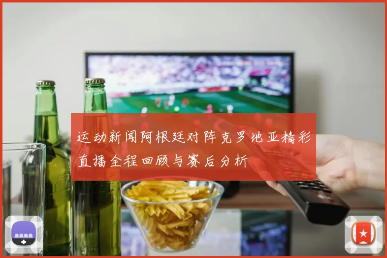 运动新闻阿根廷对阵克罗地亚精彩直播全程回顾与赛后分析