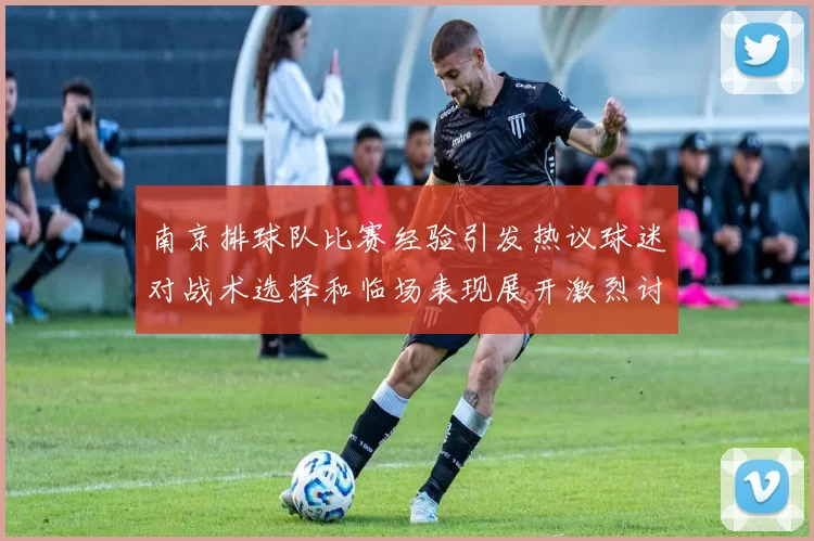 南京排球队比赛经验引发热议球迷对战术选择和临场表现展开激烈讨论